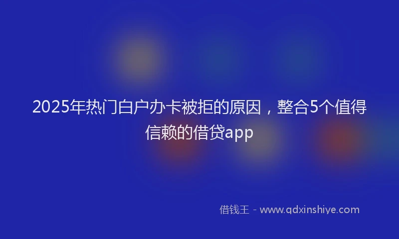2025年热门白户办卡被拒的原因，整合5个值得信赖的借贷app