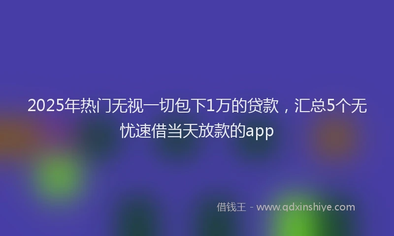 2025年热门无视一切包下1万的贷款，汇总5个无忧速借当天放款的app