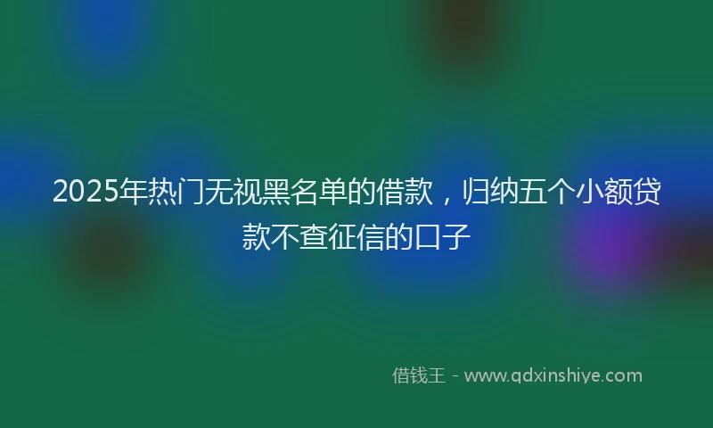 2025年热门无视黑名单的借款，归纳五个小额贷款不查征信的口子