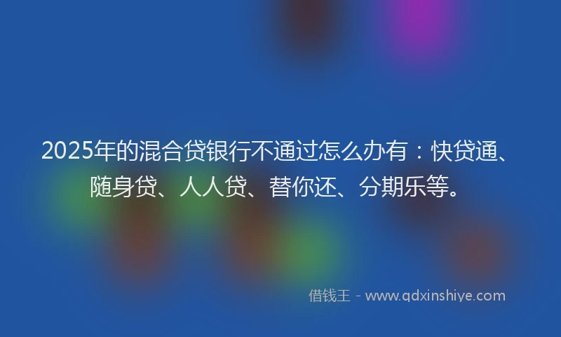 2025年的混合贷银行不通过怎么办有：快贷通、随身贷、人人贷、替你还、分期乐等。