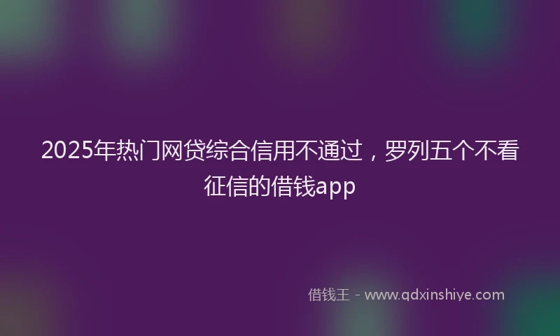 2025年热门网贷综合信用不通过，罗列五个不看征信的借钱app
