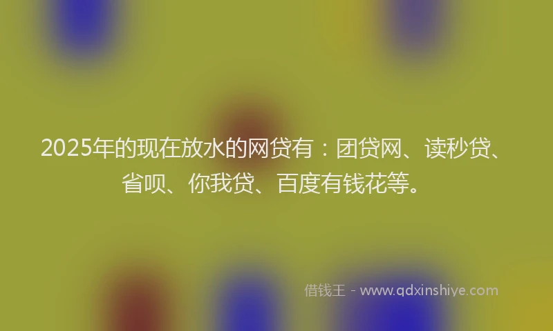 2025年的现在放水的网贷有：团贷网、读秒贷、省呗、你我贷、百度有钱花等。