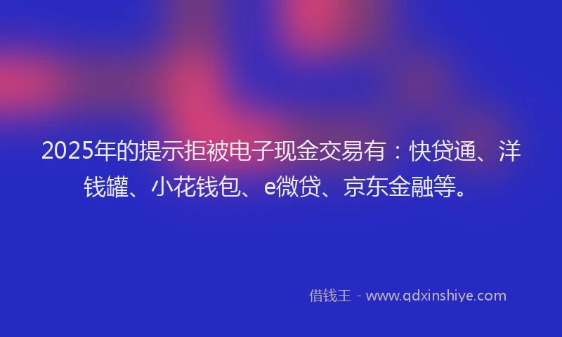 2025年的提示拒被电子现金交易有：快贷通、洋钱罐、小花钱包、e微贷、京东金融等。