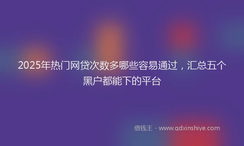 2025年热门网贷次数多哪些容易通过，汇总五个黑户都能下的平台