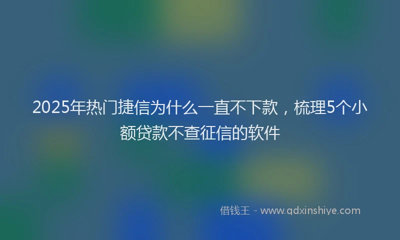 2025年热门捷信为什么一直不下款，梳理5个小额贷款不查征信的软件