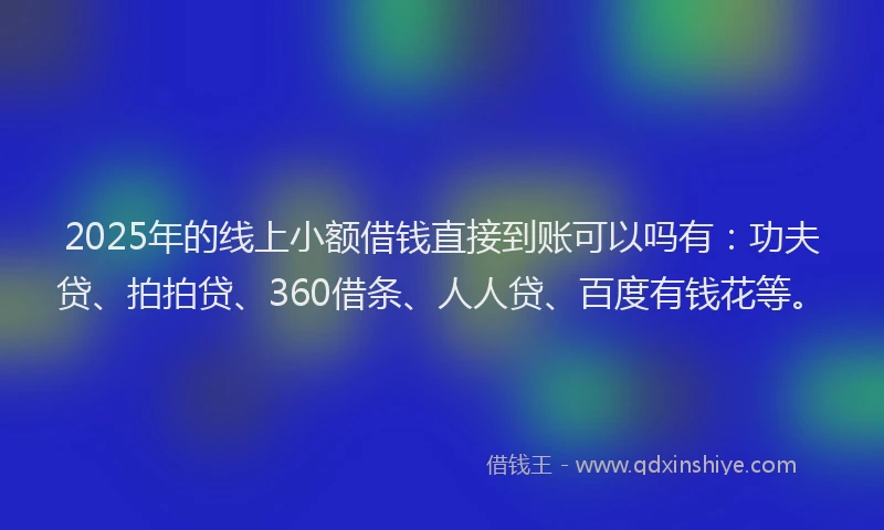 2025年的线上小额借钱直接到账可以吗有：功夫贷、拍拍贷、360借条、人人贷、百度有钱花等。