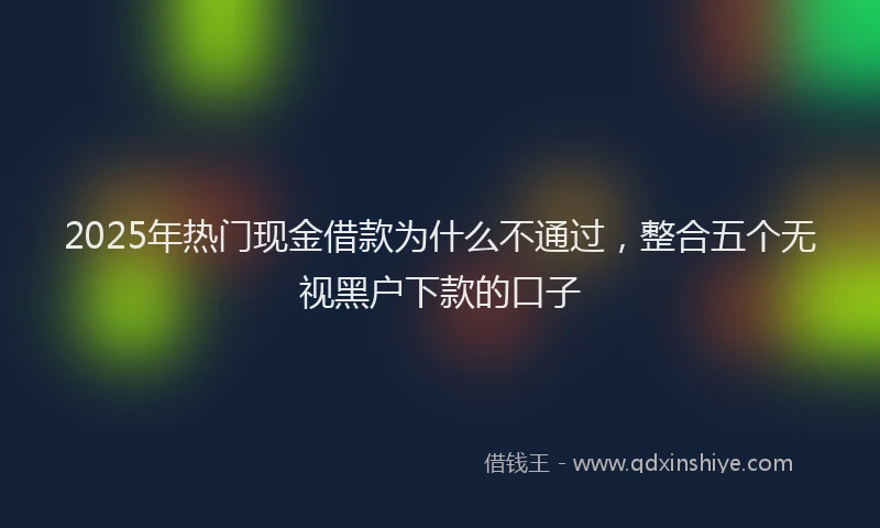 2025年热门现金借款为什么不通过，整合五个无视黑户下款的口子