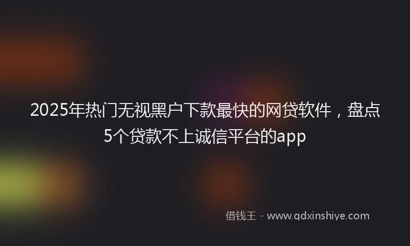 2025年热门无视黑户下款最快的网贷软件，盘点5个贷款不上诚信平台的app