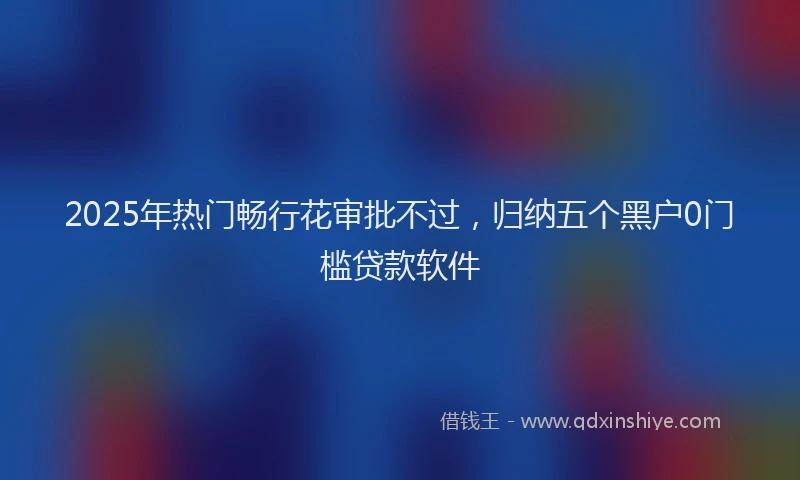 2025年热门畅行花审批不过，归纳五个黑户0门槛贷款软件