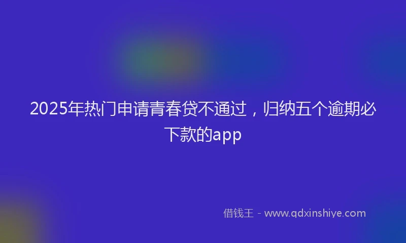 2025年热门申请青春贷不通过，归纳五个逾期必下款的app