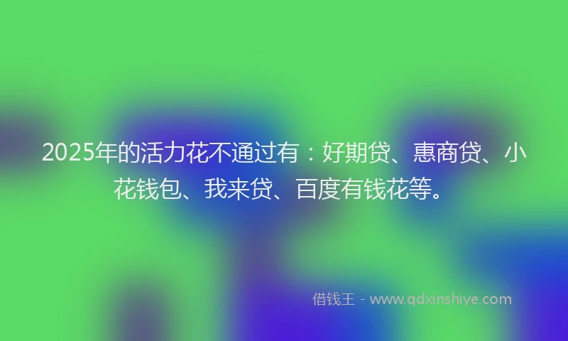 2025年的活力花不通过有：好期贷、惠商贷、小花钱包、我来贷、百度有钱花等。