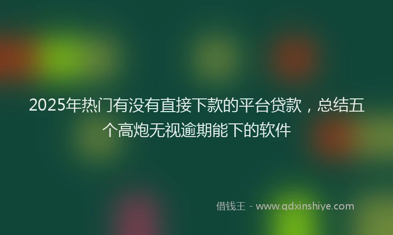 2025年热门有没有直接下款的平台贷款，总结五个高炮无视逾期能下的软件