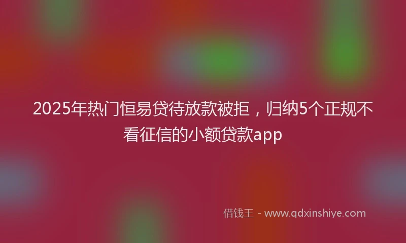 2025年热门恒易贷待放款被拒，归纳5个正规不看征信的小额贷款app