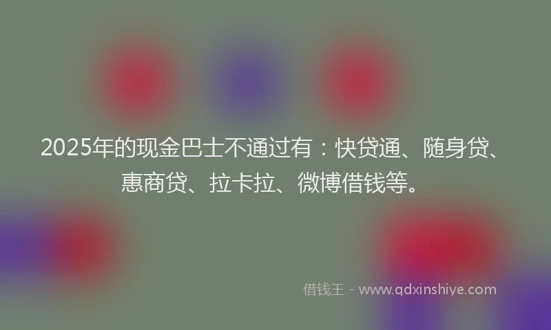 2025年的现金巴士不通过有：快贷通、随身贷、惠商贷、拉卡拉、微博借钱等。