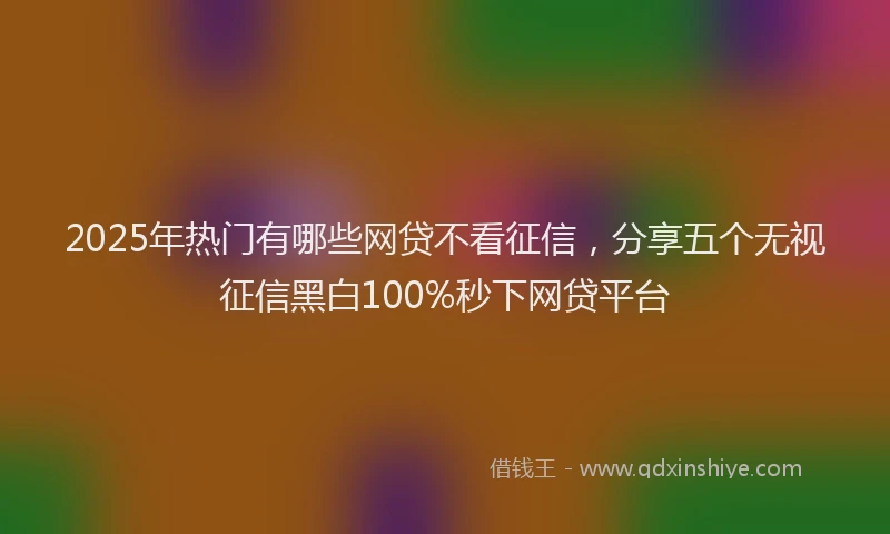 2025年热门有哪些网贷不看征信，分享五个无视征信黑白100%秒下网贷平台