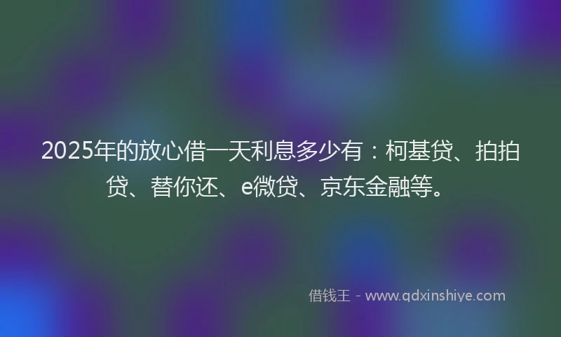 2025年的放心借一天利息多少有：柯基贷、拍拍贷、替你还、e微贷、京东金融等。