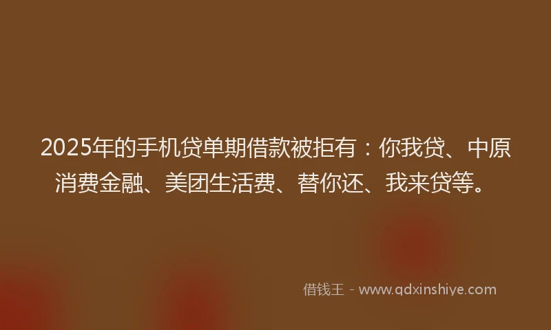 2025年的手机贷单期借款被拒有：你我贷、中原消费金融、美团生活费、替你还、我来贷等。