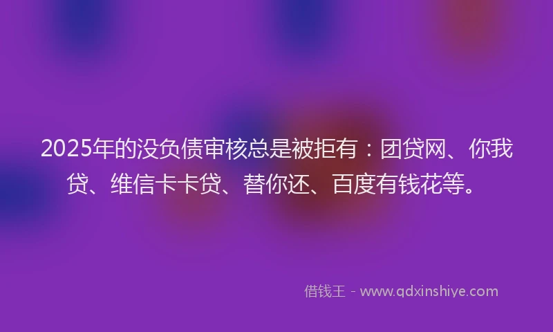 2025年的没负债审核总是被拒有：团贷网、你我贷、维信卡卡贷、替你还、百度有钱花等。