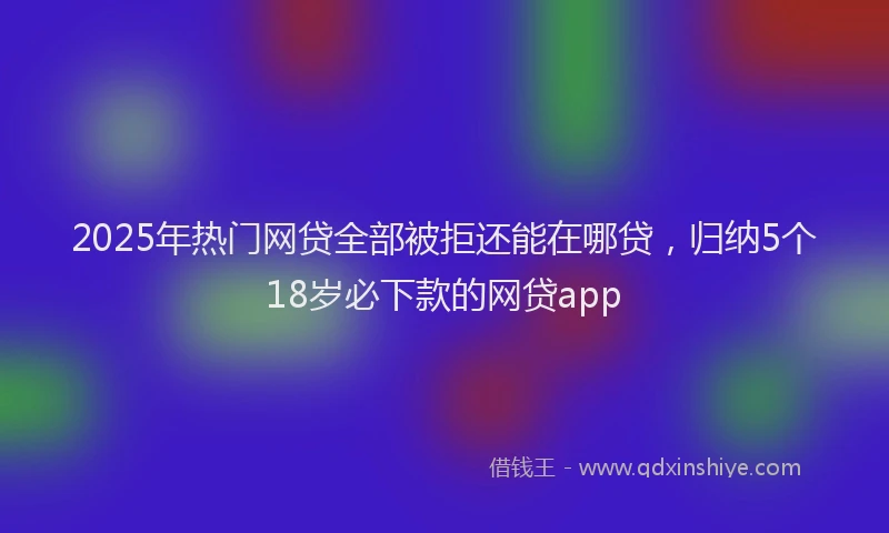 2025年热门网贷全部被拒还能在哪贷，归纳5个18岁必下款的网贷app
