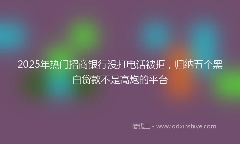 2025年热门招商银行没打电话被拒，归纳五个黑白贷款不是高炮的平台