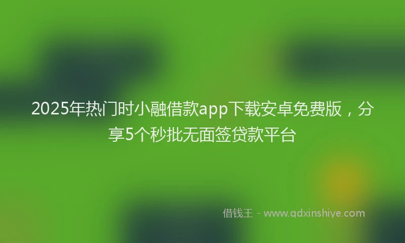 2025年热门时小融借款app下载安卓免费版，分享5个秒批无面签贷款平台