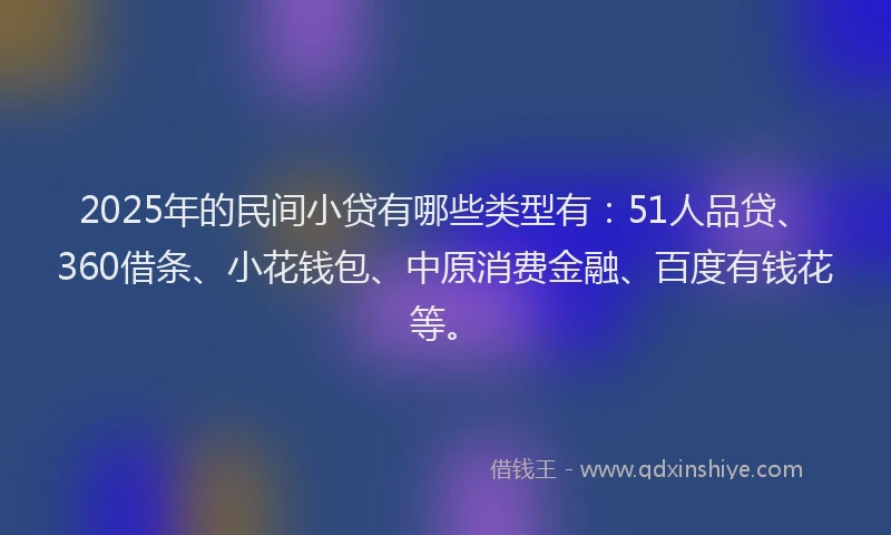 2025年的民间小贷有哪些类型有：51人品贷、360借条、小花钱包、中原消费金融、百度有钱花等。