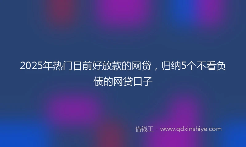 2025年热门目前好放款的网贷，归纳5个不看负债的网贷口子