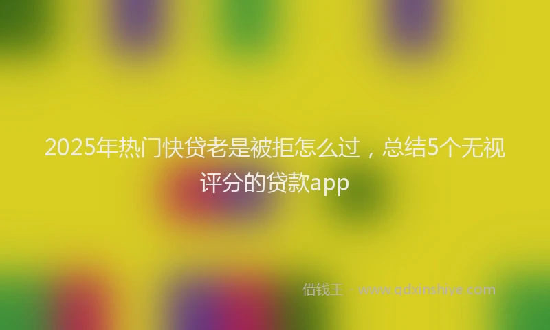 2025年热门快贷老是被拒怎么过，总结5个无视评分的贷款app