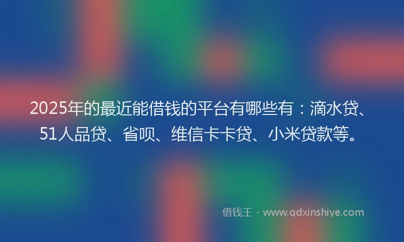 2025年的最近能借钱的平台有哪些有：滴水贷、51人品贷、省呗、维信卡卡贷、小米贷款等。