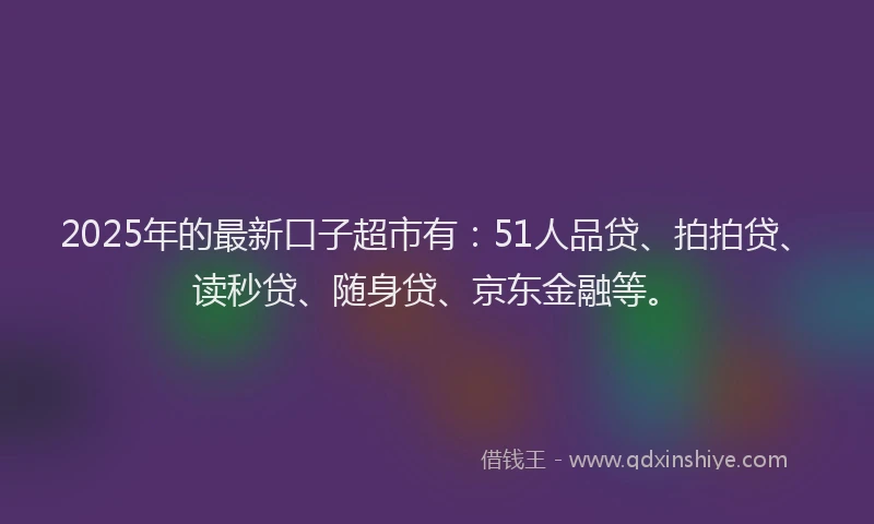 2025年的最新口子超市有：51人品贷、拍拍贷、读秒贷、随身贷、京东金融等。