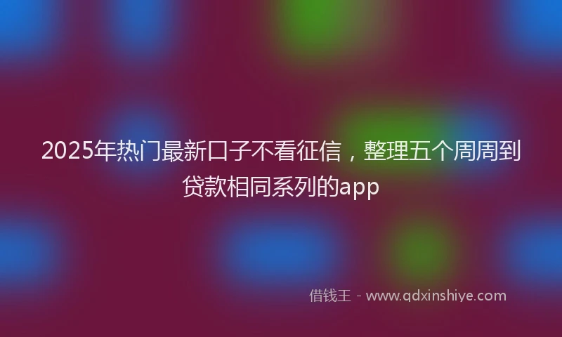 2025年热门最新口子不看征信，整理五个周周到贷款相同系列的app