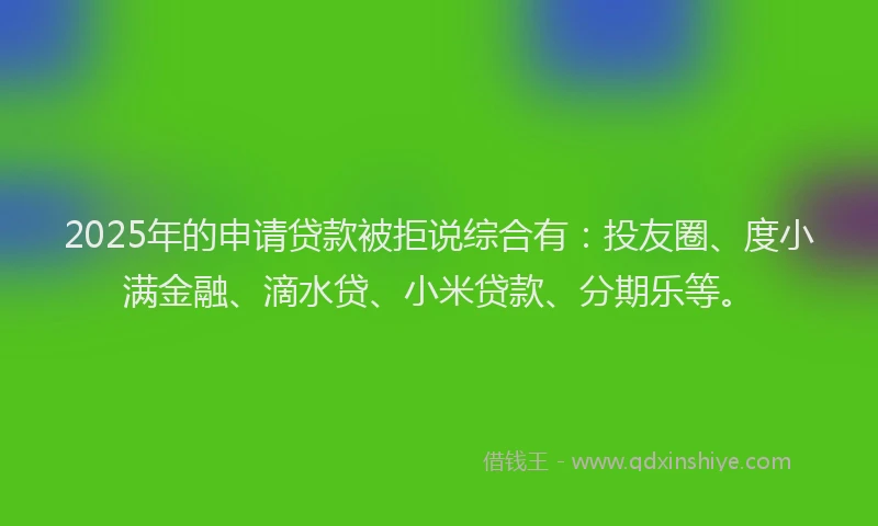2025年的申请贷款被拒说综合有：投友圈、度小满金融、滴水贷、小米贷款、分期乐等。