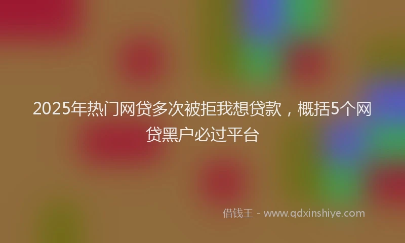 2025年热门网贷多次被拒我想贷款，概括5个网贷黑户必过平台