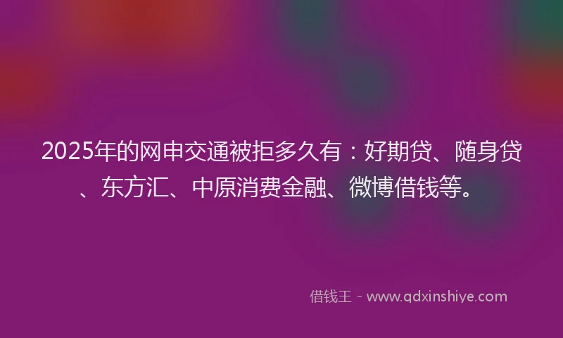 2025年的网申交通被拒多久有：好期贷、随身贷、东方汇、中原消费金融、微博借钱等。
