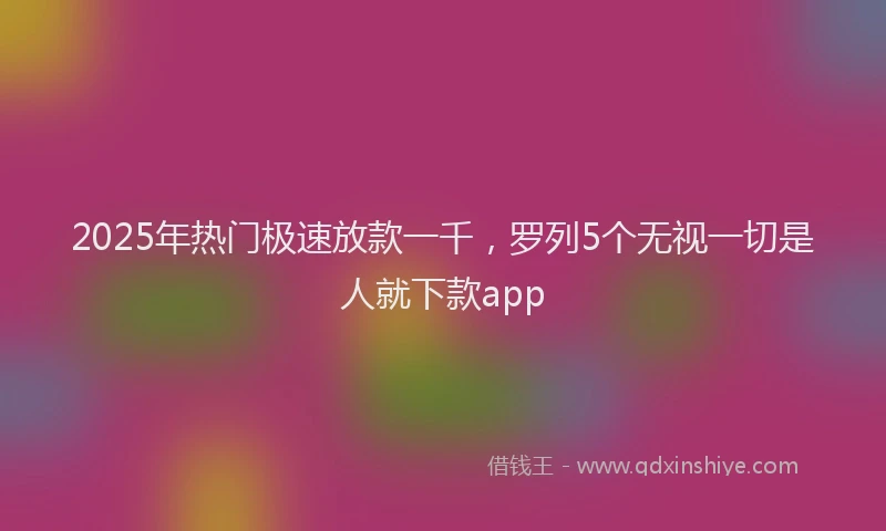 2025年热门极速放款一千，罗列5个无视一切是人就下款app