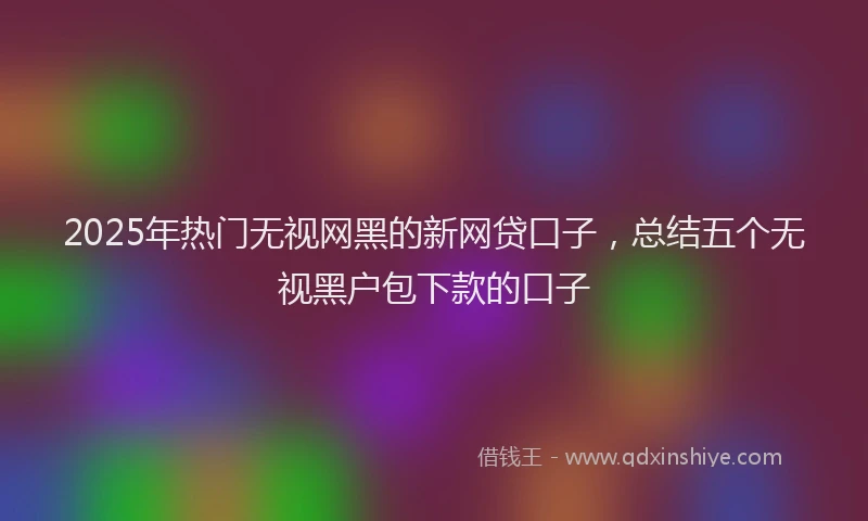 2025年热门无视网黑的新网贷口子，总结五个无视黑户包下款的口子