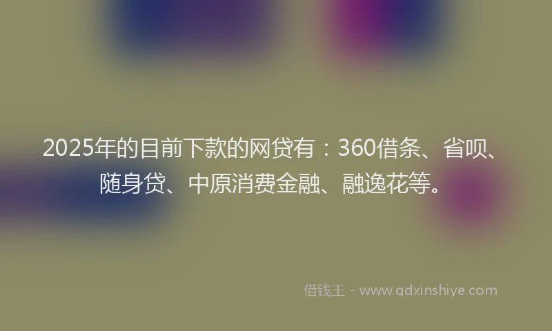2025年的目前下款的网贷有：360借条、省呗、随身贷、中原消费金融、融逸花等。