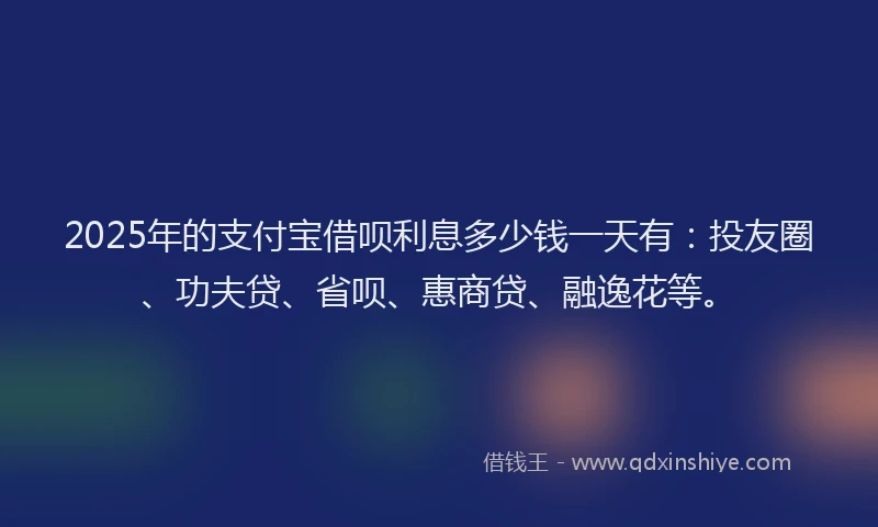 2025年的支付宝借呗利息多少钱一天有：投友圈、功夫贷、省呗、惠商贷、融逸花等。