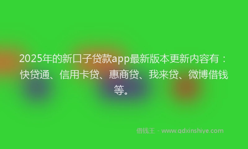 2025年的新口子贷款app最新版本更新内容有：快贷通、信用卡贷、惠商贷、我来贷、微博借钱等。