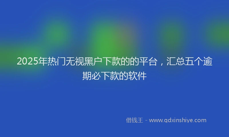 2025年热门无视黑户下款的的平台，汇总五个逾期必下款的软件