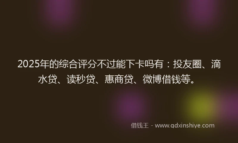 2025年的综合评分不过能下卡吗有：投友圈、滴水贷、读秒贷、惠商贷、微博借钱等。