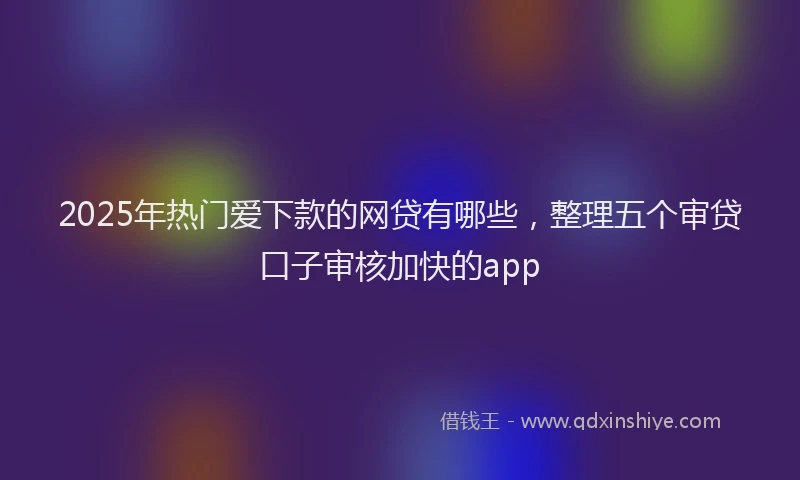 2025年热门爱下款的网贷有哪些，整理五个审贷口子审核加快的app