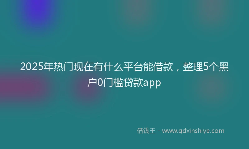 2025年热门现在有什么平台能借款，整理5个黑户0门槛贷款app