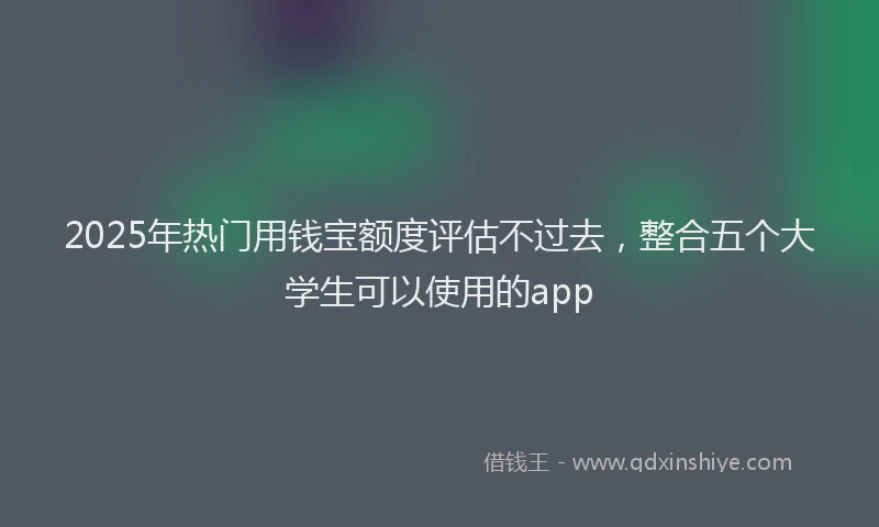 2025年热门用钱宝额度评估不过去，整合五个大学生可以使用的app