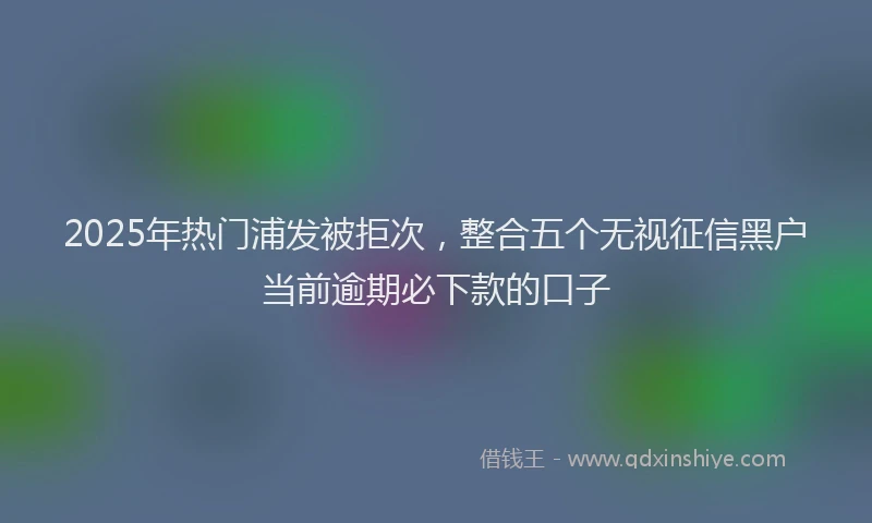 2025年热门浦发被拒次，整合五个无视征信黑户当前逾期必下款的口子