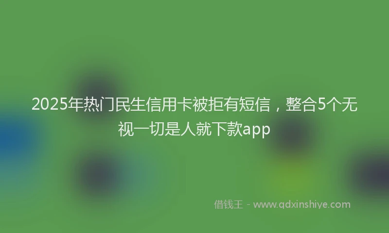 2025年热门民生信用卡被拒有短信，整合5个无视一切是人就下款app