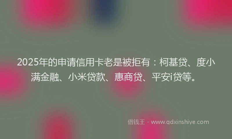 2025年的申请信用卡老是被拒有：柯基贷、度小满金融、小米贷款、惠商贷、平安i贷等。