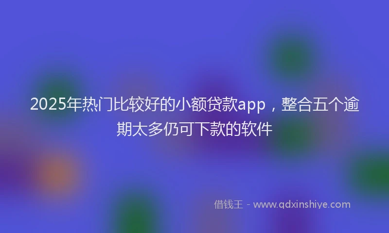 2025年热门比较好的小额贷款app，整合五个逾期太多仍可下款的软件