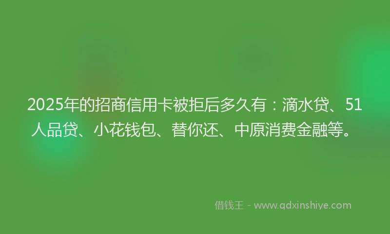 2025年的招商信用卡被拒后多久有：滴水贷、51人品贷、小花钱包、替你还、中原消费金融等。