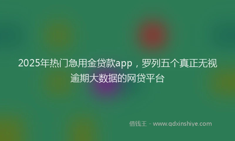 2025年热门急用金贷款app，罗列五个真正无视逾期大数据的网贷平台